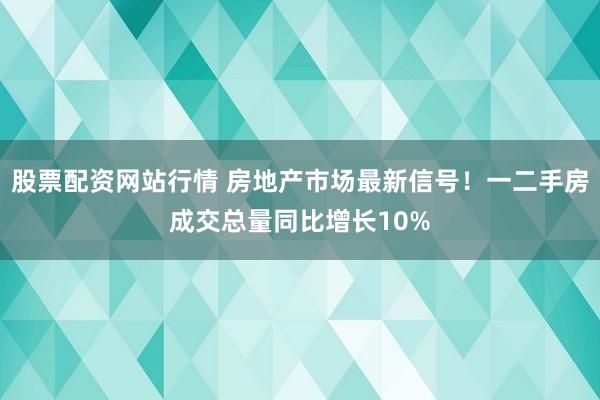 股票配资网站行情 房地产市场最新信号！一二手房成交总量同比增长10%