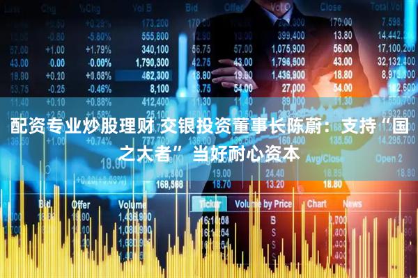 配资专业炒股理财 交银投资董事长陈蔚：支持“国之大者” 当好耐心资本