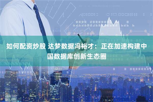 如何配资炒股 达梦数据冯裕才：正在加速构建中国数据库创新生态圈