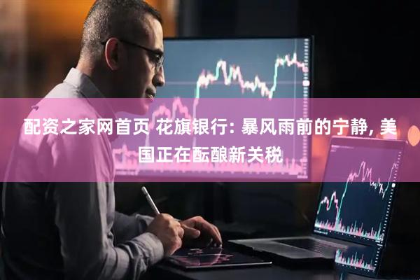 配资之家网首页 花旗银行: 暴风雨前的宁静, 美国正在酝酿新关税