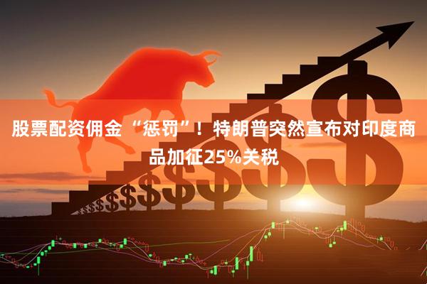 股票配资佣金 “惩罚”！特朗普突然宣布对印度商品加征25%关税