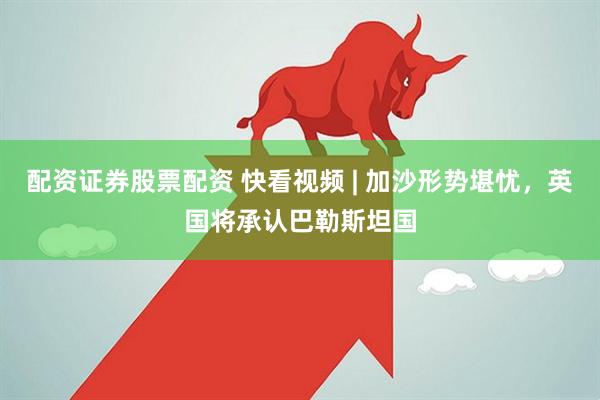 配资证券股票配资 快看视频 | 加沙形势堪忧，英国将承认巴勒斯坦国