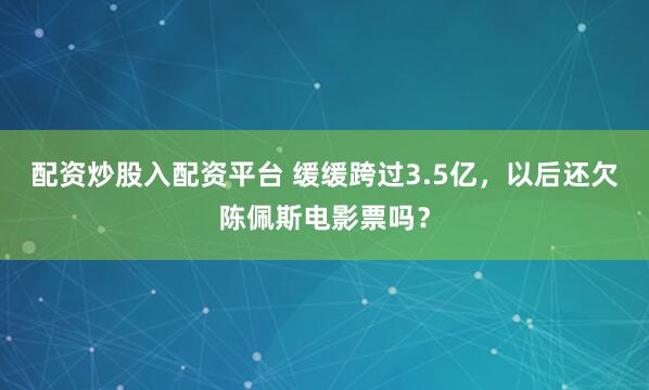 配资炒股入配资平台 缓缓跨过3.5亿，以后还欠陈佩斯电影票吗？