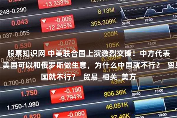 股票知识网 中美联合国上演激烈交锋！中方代表发言又火了：美国可以和俄罗斯做生意，为什么中国就不行？_贸易_相关_美方