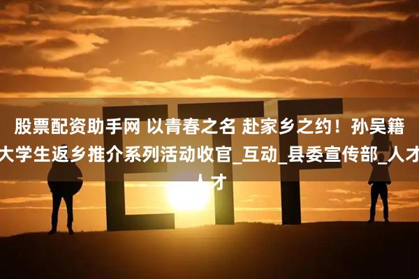 股票配资助手网 以青春之名 赴家乡之约！孙吴籍大学生返乡推介系列活动收官_互动_县委宣传部_人才