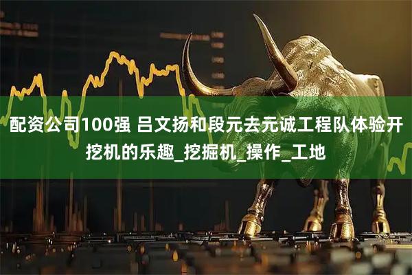 配资公司100强 吕文扬和段元去元诚工程队体验开挖机的乐趣_挖掘机_操作_工地