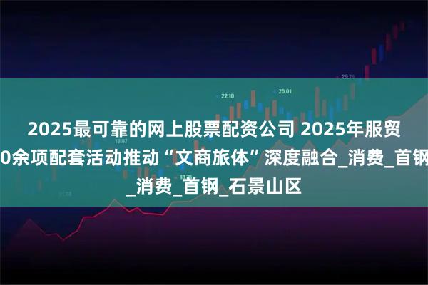 2025最可靠的网上股票配资公司 2025年服贸会拟举行40余项配套活动推动“文商旅体”深度融合_消费_首钢_石景山区