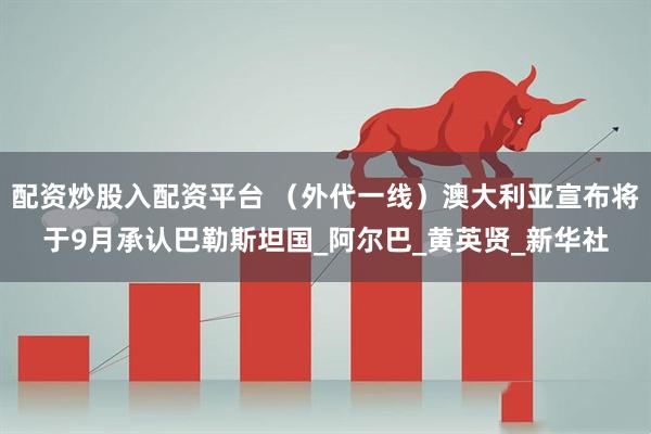 配资炒股入配资平台 （外代一线）澳大利亚宣布将于9月承认巴勒斯坦国_阿尔巴_黄英贤_新华社
