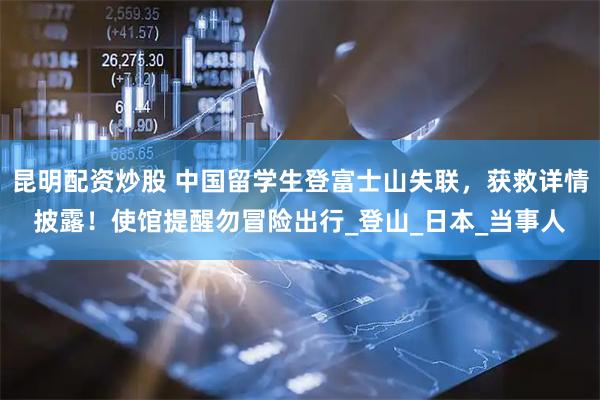 昆明配资炒股 中国留学生登富士山失联，获救详情披露！使馆提醒勿冒险出行_登山_日本_当事人