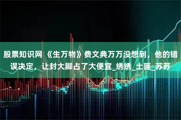 股票知识网 《生万物》费文典万万没想到，他的错误决定，让封大脚占了大便宜_绣绣_土匪_苏苏