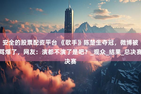 安全的股票配资平台 《歌手》陈楚生夺冠，微博被骂爆了，网友：演都不演了是吧？_观众_结果_总决赛