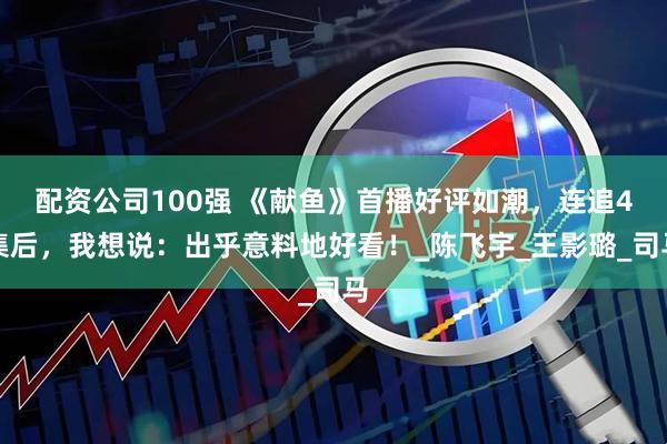 配资公司100强 《献鱼》首播好评如潮，连追4集后，我想说：出乎意料地好看！_陈飞宇_王影璐_司马
