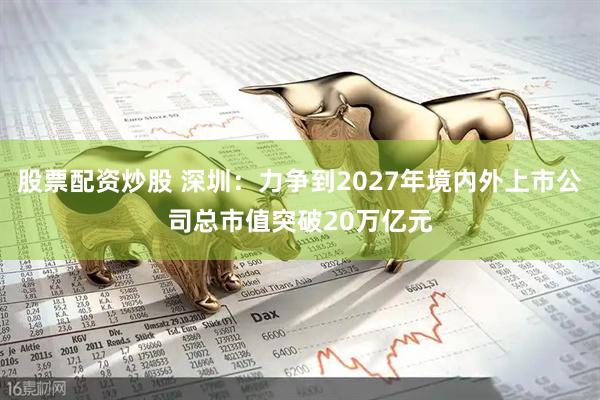 股票配资炒股 深圳：力争到2027年境内外上市公司总市值突破20万亿元