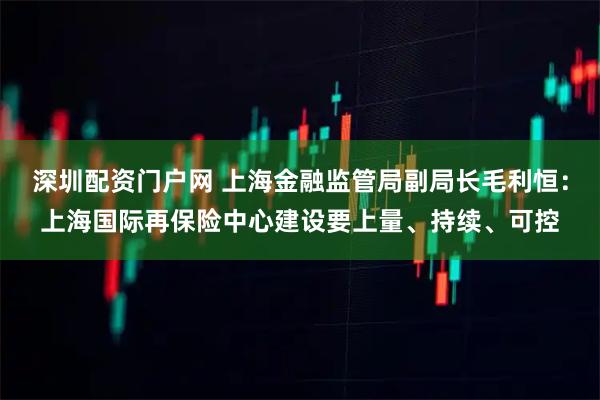 深圳配资门户网 上海金融监管局副局长毛利恒：上海国际再保险中心建设要上量、持续、可控