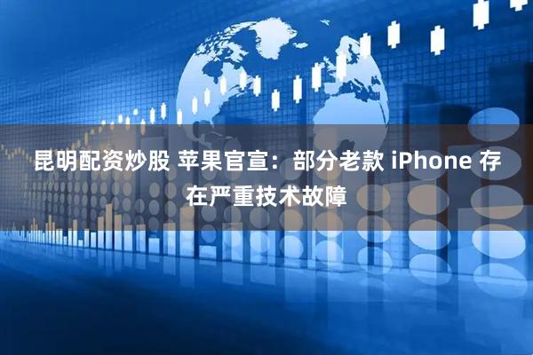 昆明配资炒股 苹果官宣：部分老款 iPhone 存在严重技术故障